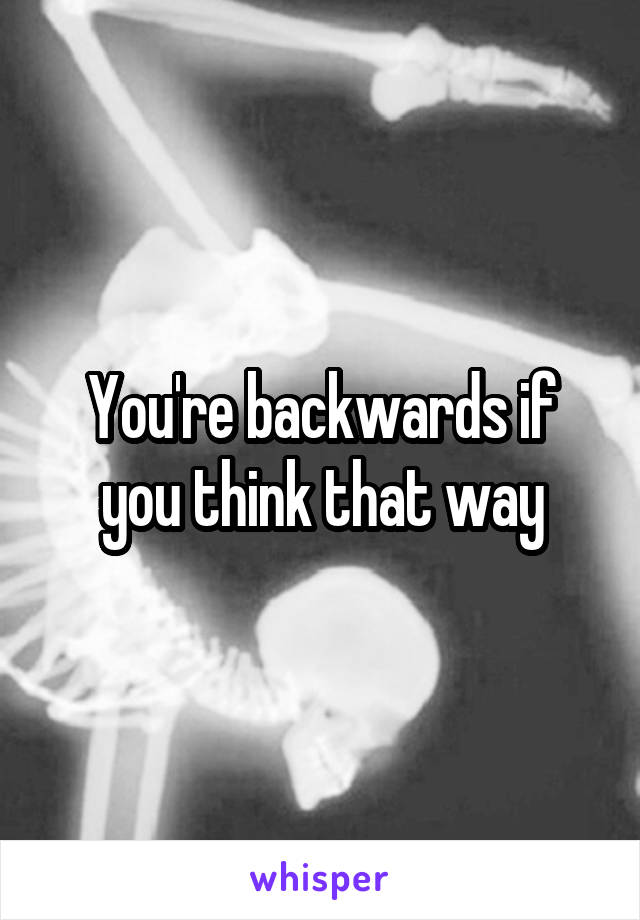 You're backwards if you think that way