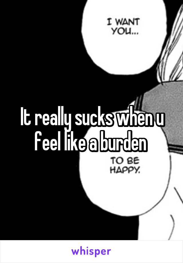 It really sucks when u feel like a burden 