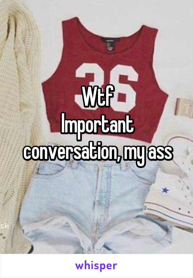 Wtf
Important conversation, my ass
