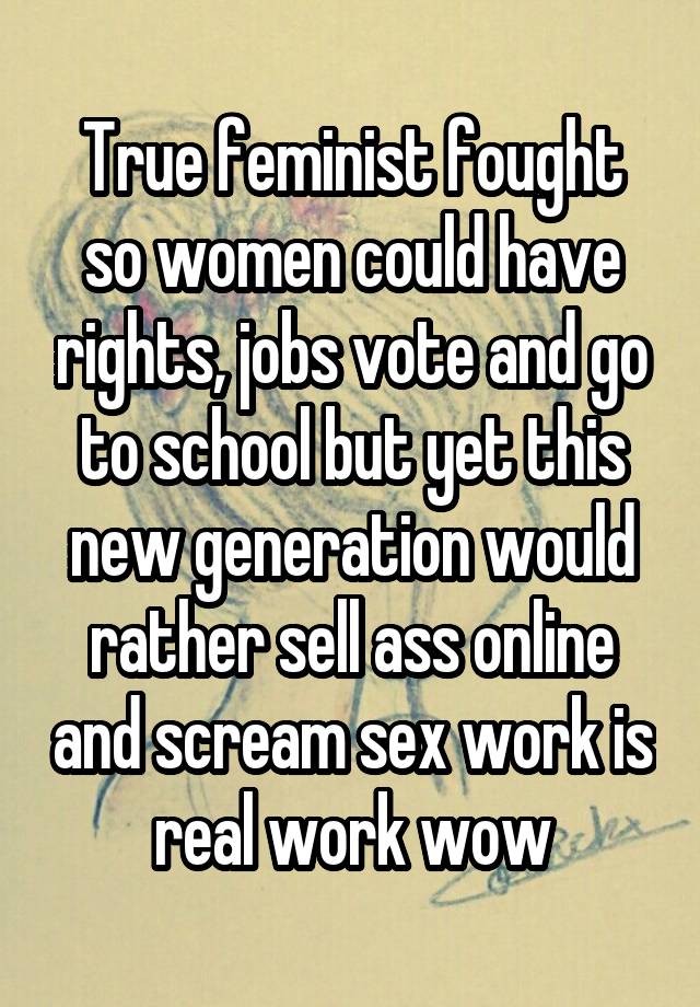 True feminist fought so women could have rights, jobs vote and go to school but yet this new generation would rather sell ass online and scream sex work is real work wow