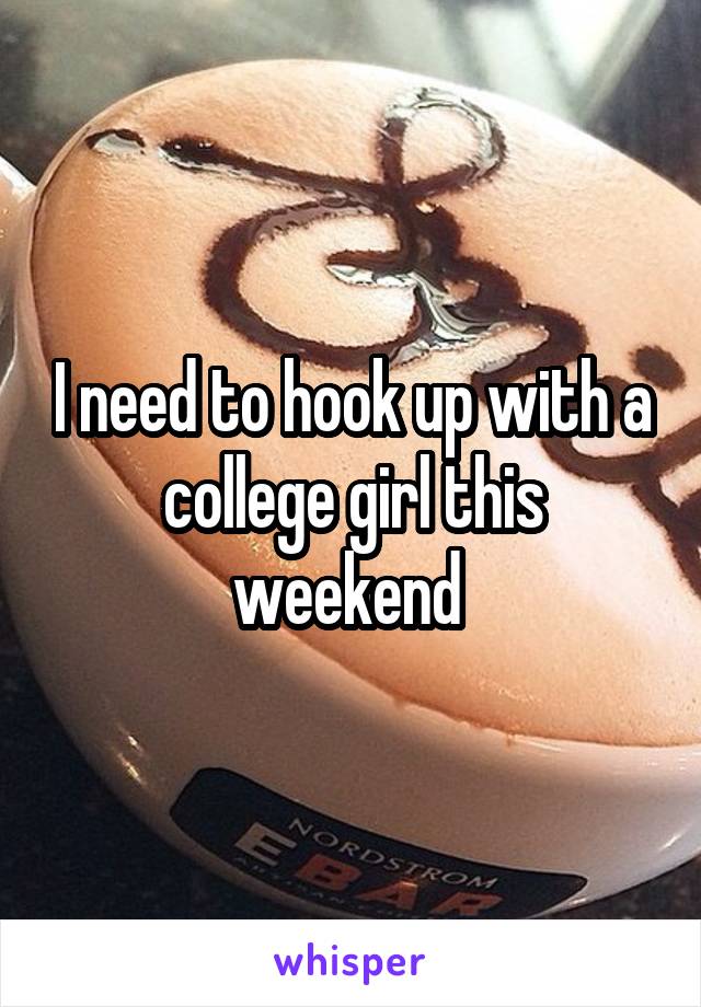 I need to hook up with a college girl this weekend 