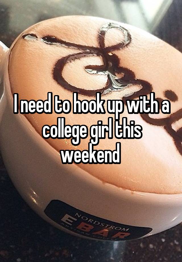 I need to hook up with a college girl this weekend 