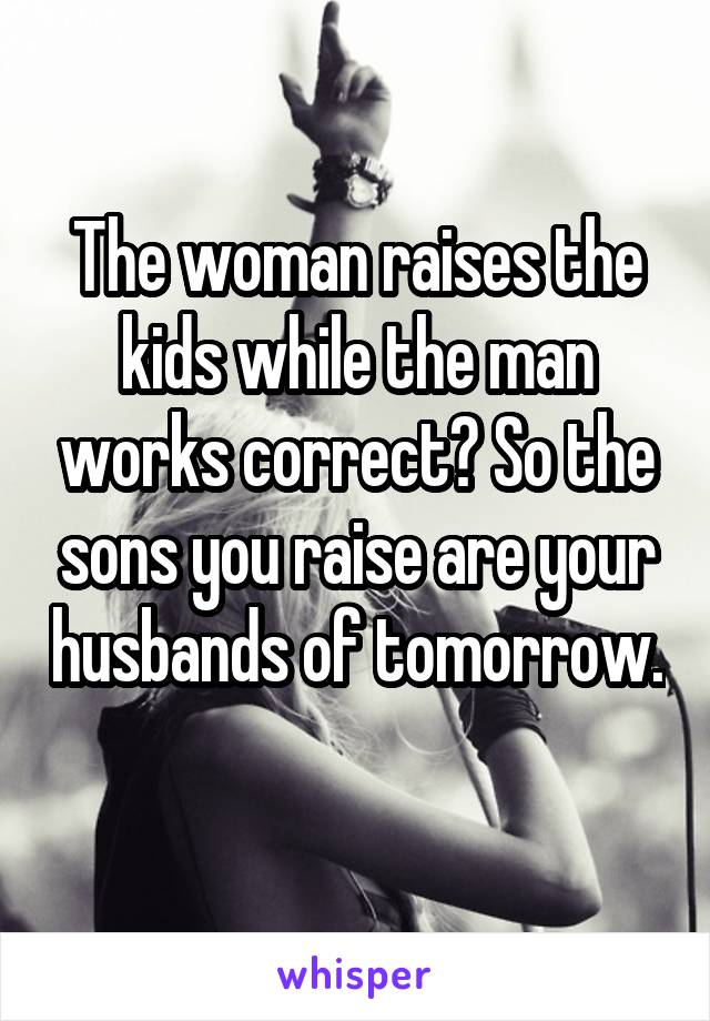 The woman raises the kids while the man works correct? So the sons you raise are your husbands of tomorrow. 