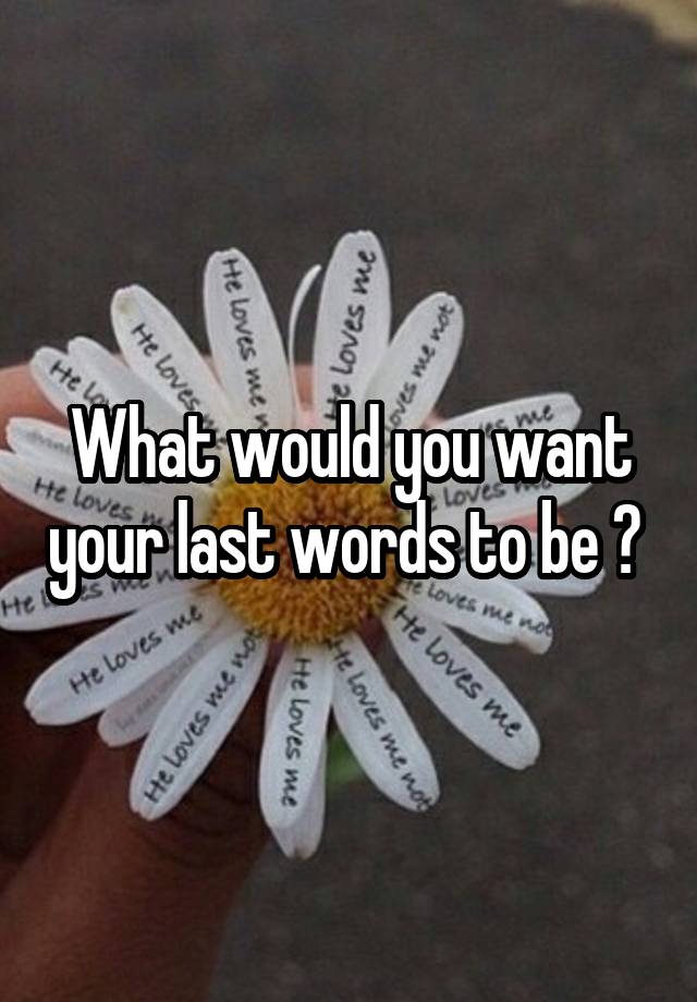 What would you want your last words to be ? 