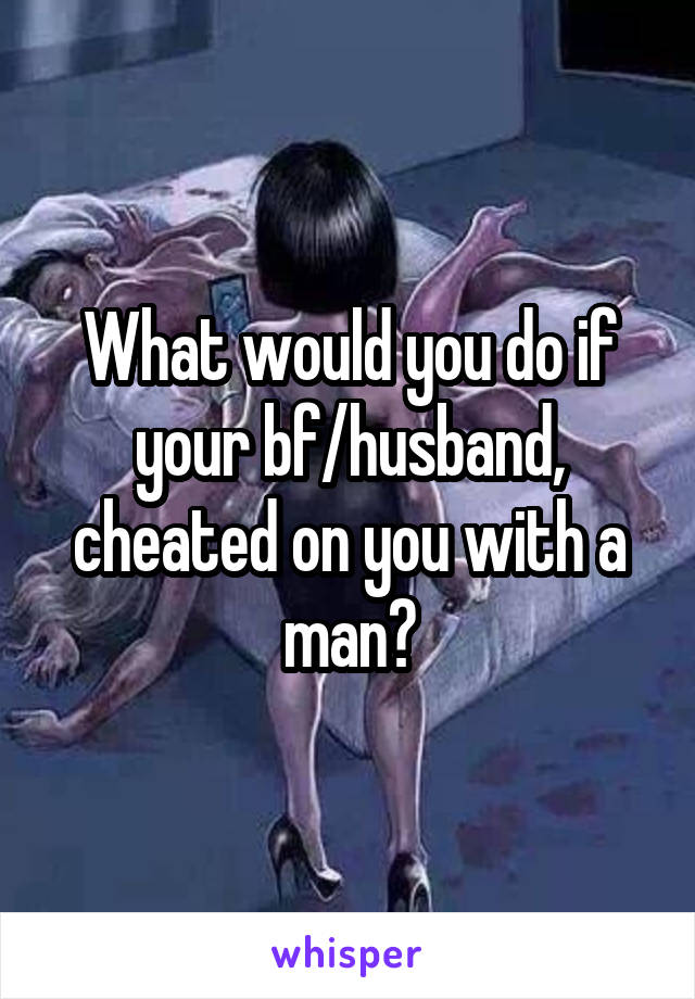 What would you do if your bf/husband, cheated on you with a man?