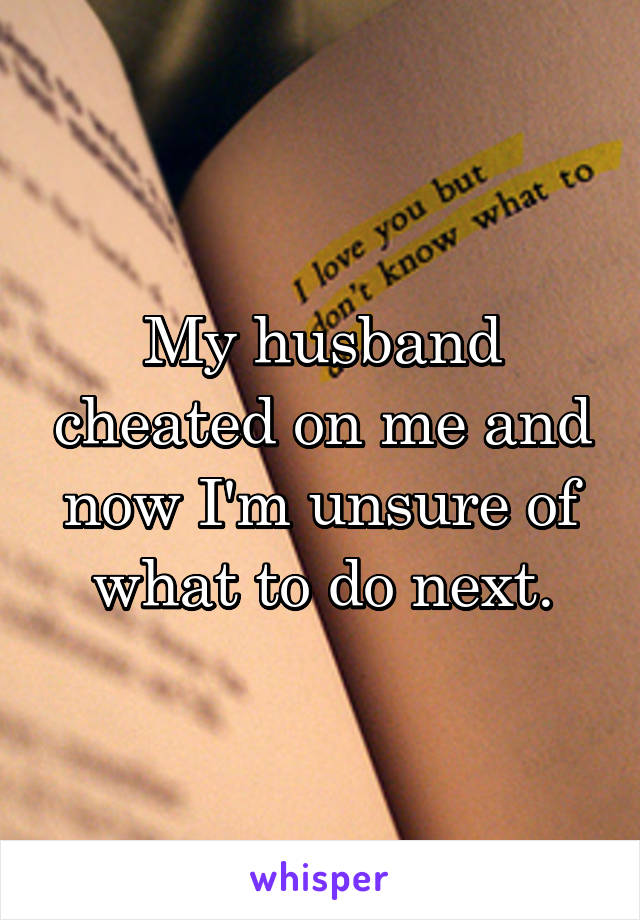 My husband cheated on me and now I'm unsure of what to do next.