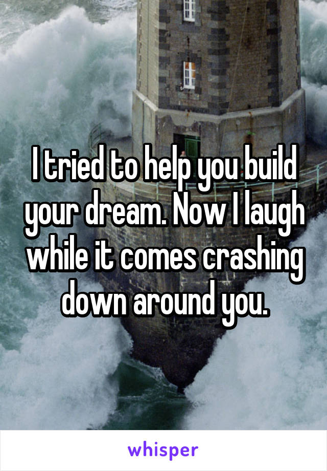 I tried to help you build your dream. Now I laugh while it comes crashing down around you.