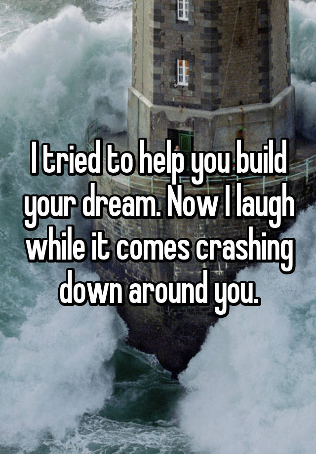 I tried to help you build your dream. Now I laugh while it comes crashing down around you.