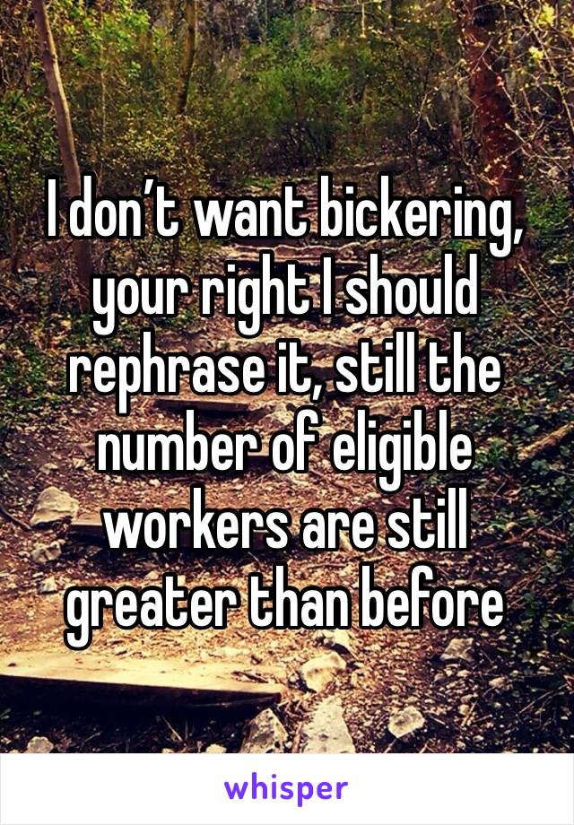 I don’t want bickering, your right I should rephrase it, still the number of eligible workers are still greater than before 