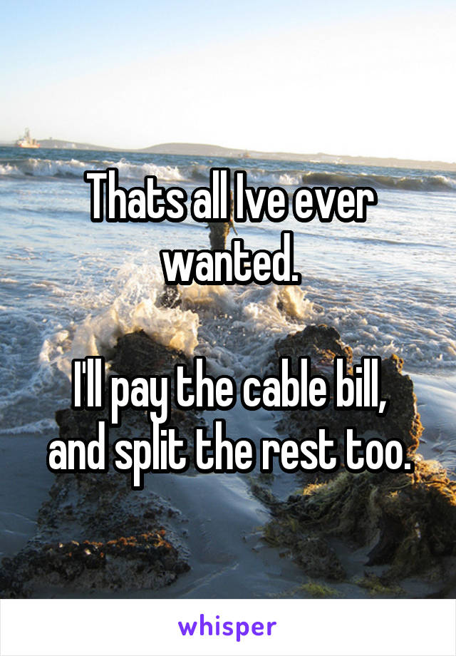 Thats all Ive ever wanted.

I'll pay the cable bill, and split the rest too.