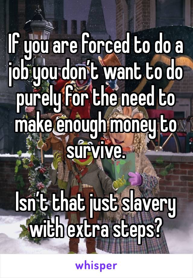 If you are forced to do a job you don’t want to do purely for the need to make enough money to survive. 

Isn’t that just slavery with extra steps?