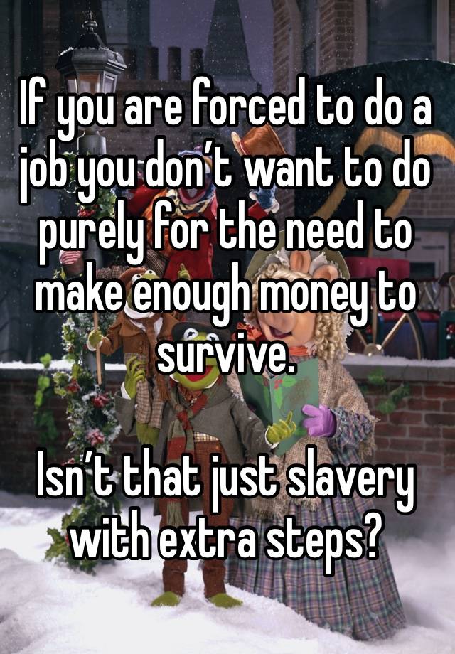 If you are forced to do a job you don’t want to do purely for the need to make enough money to survive. 

Isn’t that just slavery with extra steps?