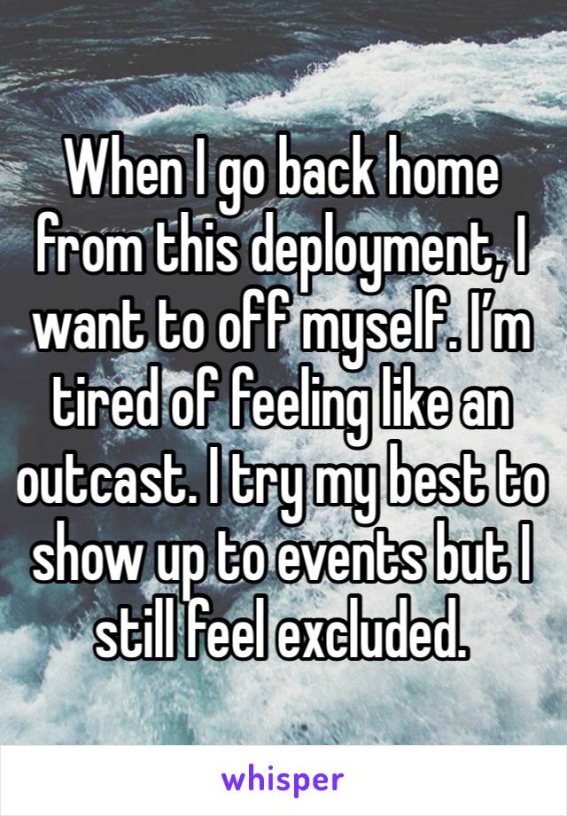 When I go back home from this deployment, I want to off myself. I’m tired of feeling like an outcast. I try my best to show up to events but I still feel excluded.