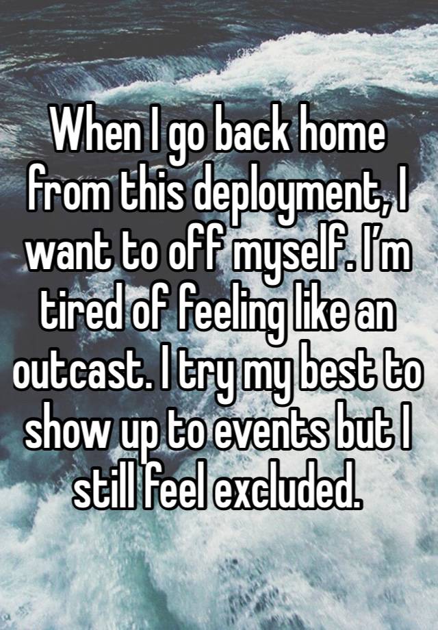 When I go back home from this deployment, I want to off myself. I’m tired of feeling like an outcast. I try my best to show up to events but I still feel excluded.