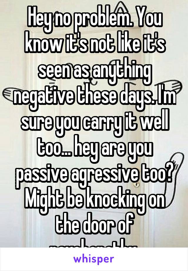 Hey no problem. You know it's not like it's seen as anything negative these days. I'm sure you carry it well too... hey are you passive agressive too? Might be knocking on the door of psychopathy 