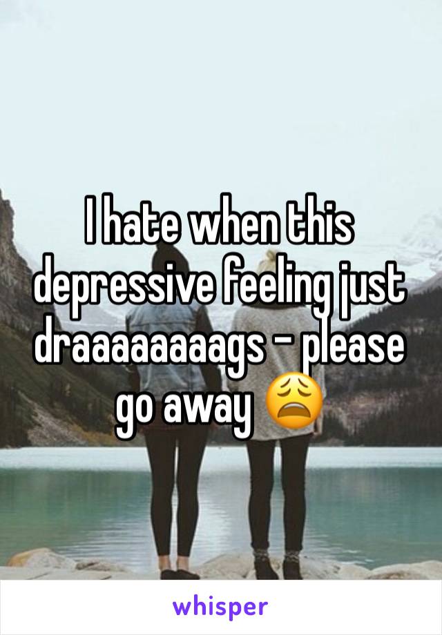 I hate when this depressive feeling just draaaaaaaags - please go away 😩