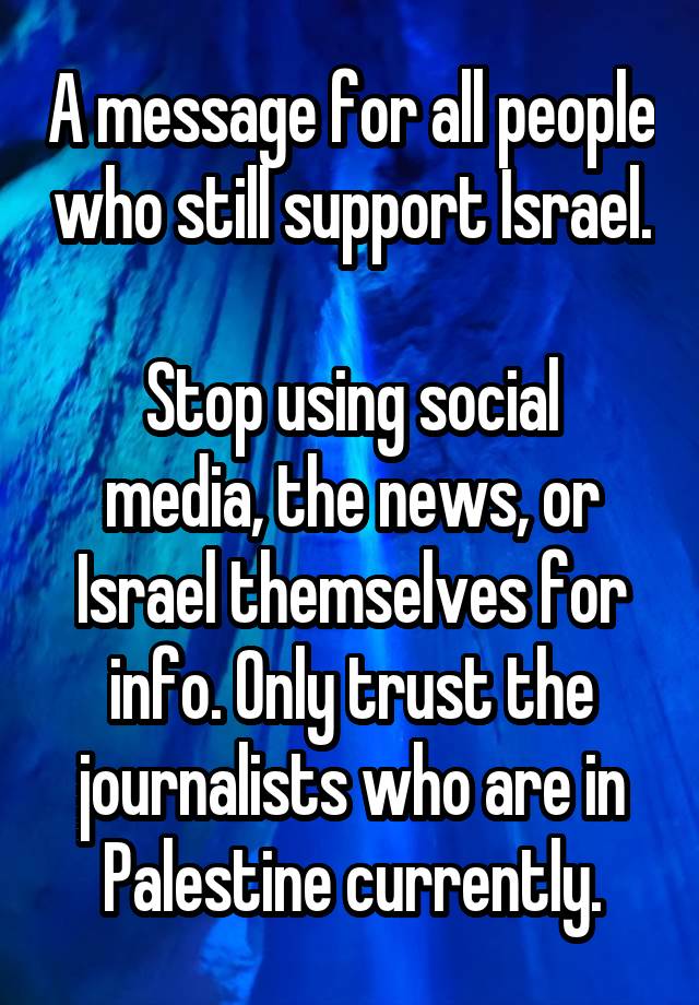 A message for all people who still support Israel.

Stop using social media, the news, or Israel themselves for info. Only trust the journalists who are in Palestine currently.