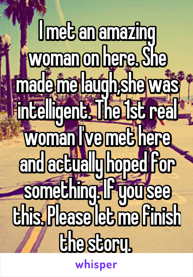 I met an amazing woman on here. She made me laugh,she was intelligent. The 1st real woman I've met here and actually hoped for something. If you see this. Please let me finish the story. 