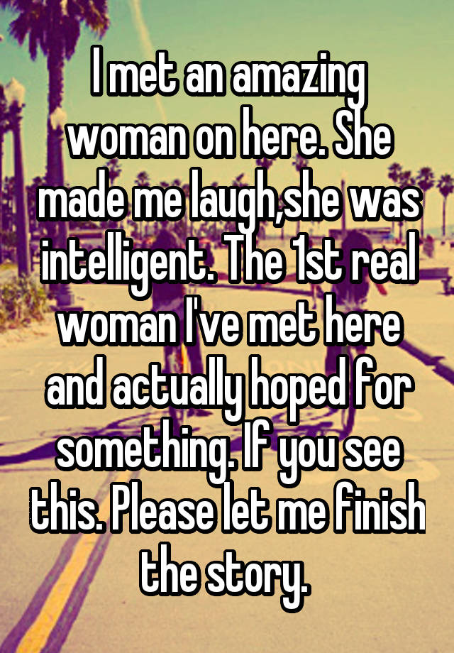 I met an amazing woman on here. She made me laugh,she was intelligent. The 1st real woman I've met here and actually hoped for something. If you see this. Please let me finish the story. 