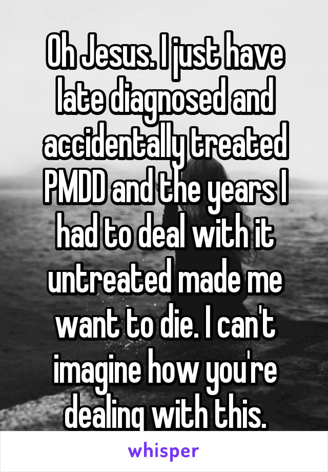 Oh Jesus. I just have late diagnosed and accidentally treated PMDD and the years I had to deal with it untreated made me want to die. I can't imagine how you're dealing with this.