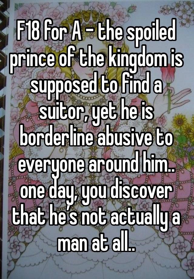 F18 for A - the spoiled prince of the kingdom is supposed to find a suitor, yet he is borderline abusive to everyone around him.. one day, you discover that he’s not actually a man at all.. 
