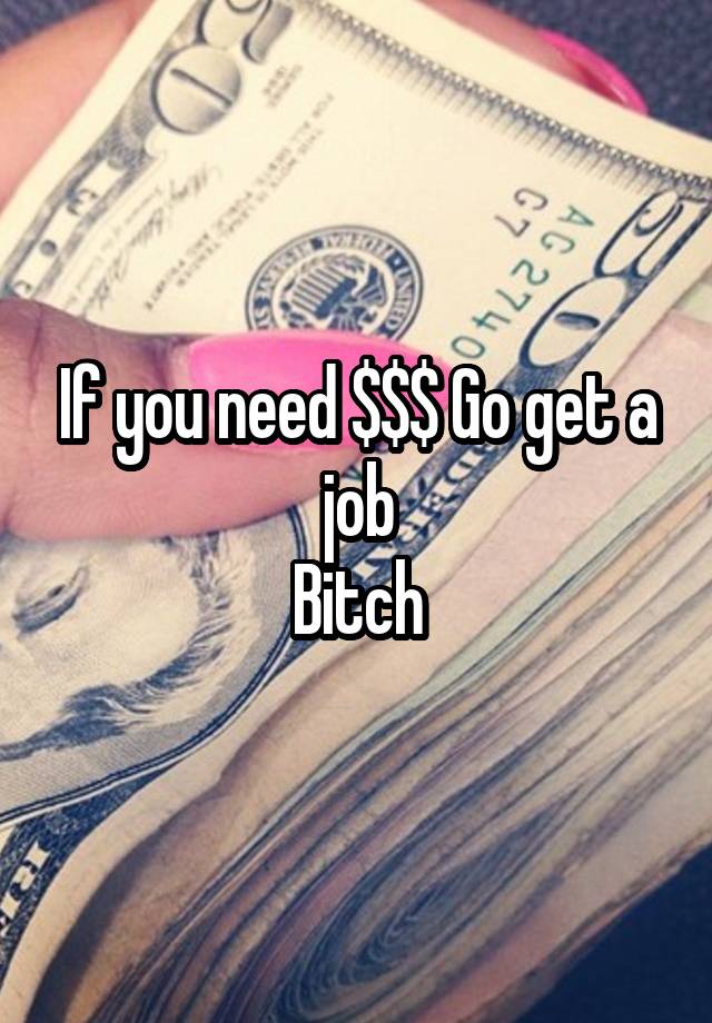 If you need $$$ Go get a job
 Bitch 