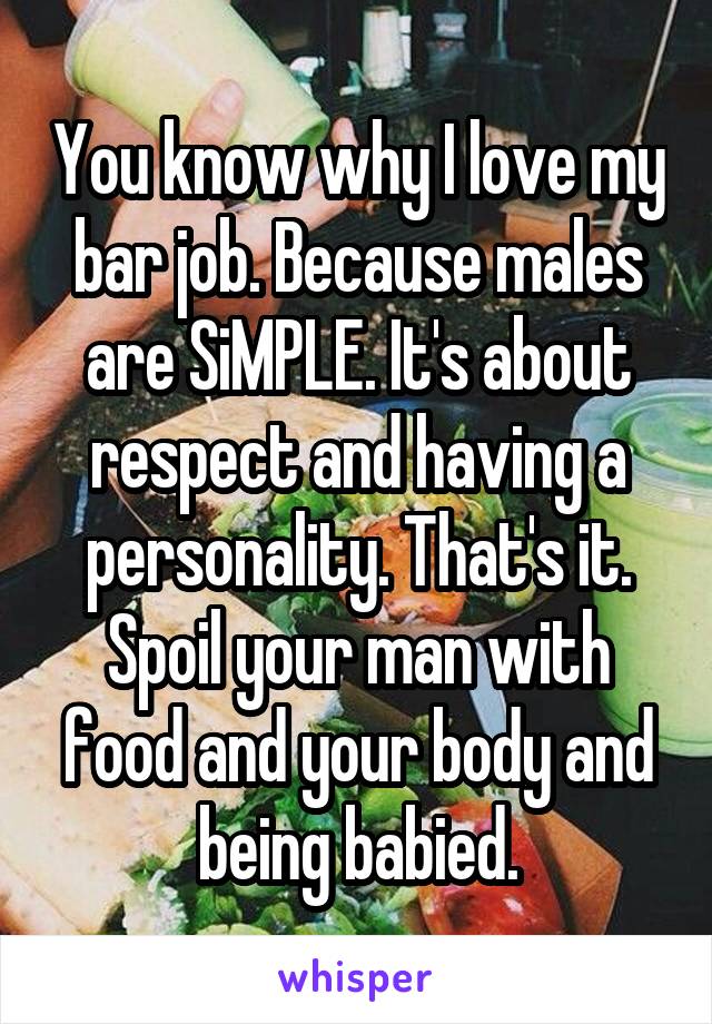 You know why I love my bar job. Because males are SiMPLE. It's about respect and having a personality. That's it. Spoil your man with food and your body and being babied.