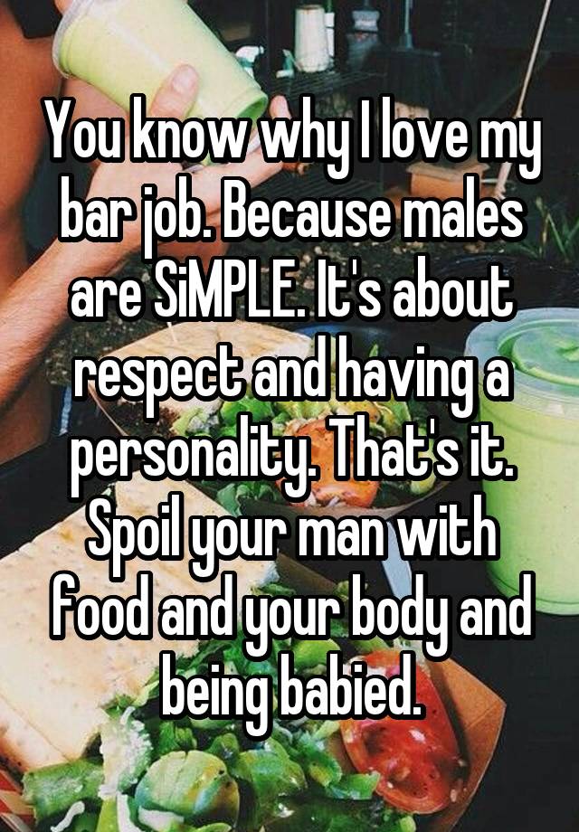 You know why I love my bar job. Because males are SiMPLE. It's about respect and having a personality. That's it. Spoil your man with food and your body and being babied.