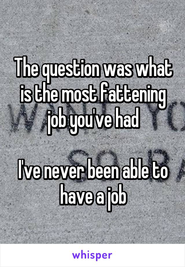 The question was what is the most fattening job you've had

I've never been able to have a job