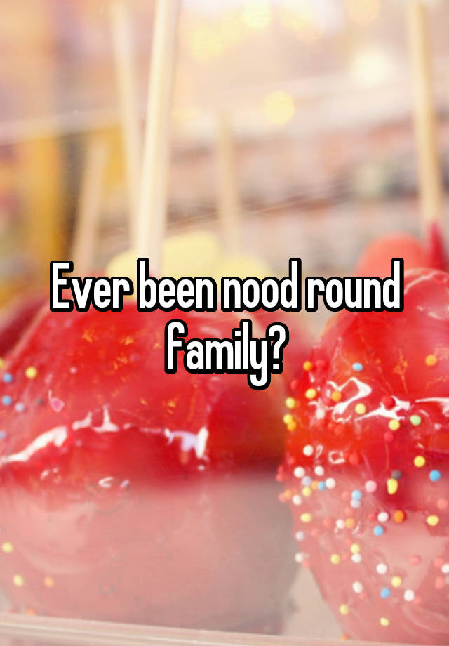 Ever been nood round family?