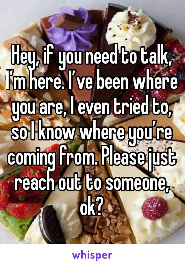 Hey, if you need to talk, I’m here. I’ve been where you are, I even tried to, so I know where you’re coming from. Please just reach out to someone, ok?