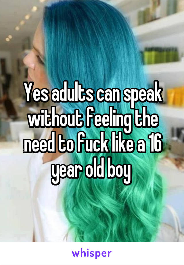 Yes adults can speak without feeling the need to fuck like a 16 year old boy 