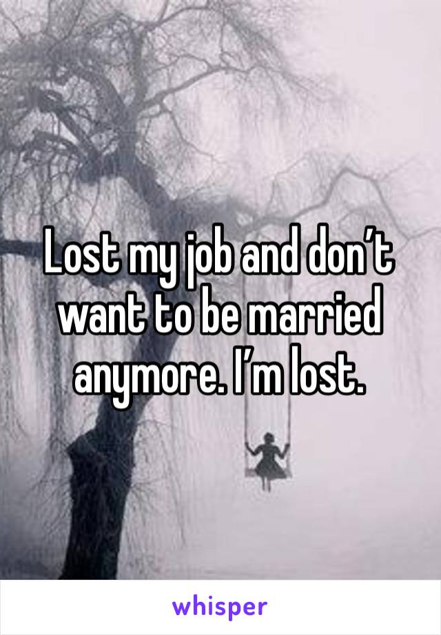 Lost my job and don’t want to be married anymore. I’m lost. 