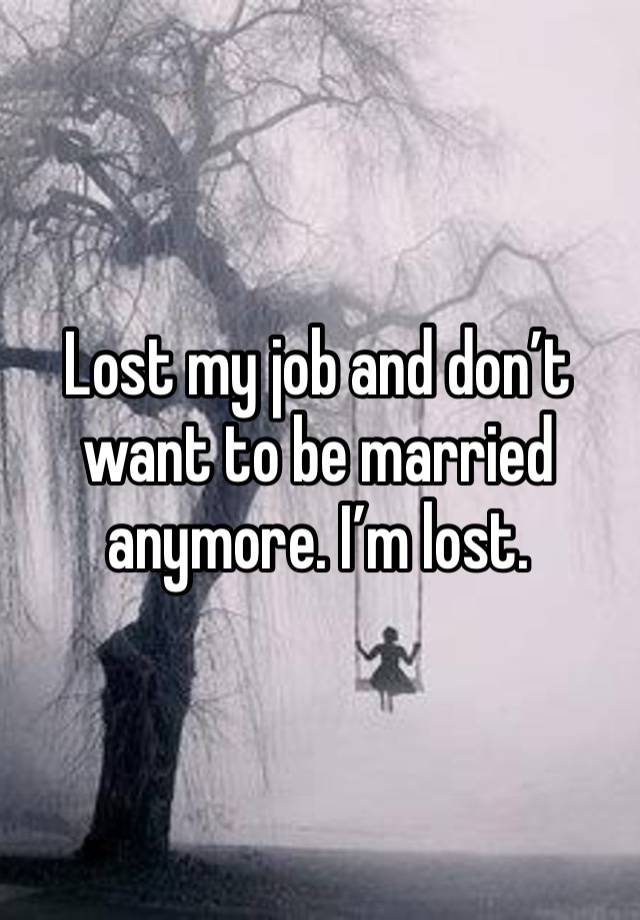 Lost my job and don’t want to be married anymore. I’m lost. 