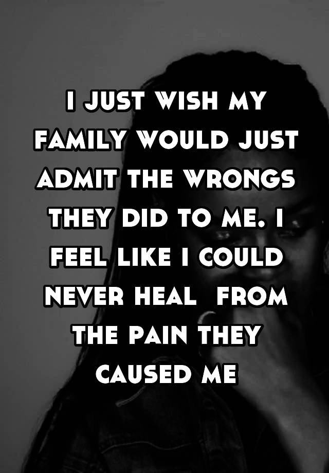 i just wish my family would just admit the wrongs they did to me. i feel like i could never heal  from the pain they caused me