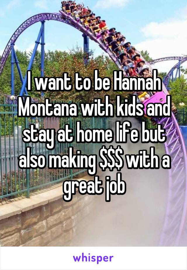 I want to be Hannah Montana with kids and stay at home life but also making $$$ with a great job