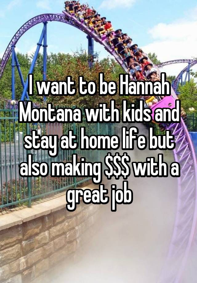 I want to be Hannah Montana with kids and stay at home life but also making $$$ with a great job