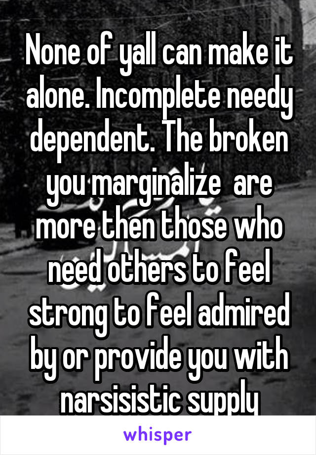 None of yall can make it alone. Incomplete needy dependent. The broken you marginalize  are more then those who need others to feel strong to feel admired by or provide you with narsisistic supply