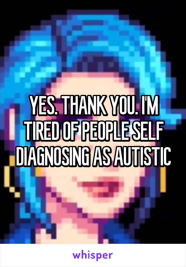 YES. THANK YOU. I'M TIRED OF PEOPLE SELF DIAGNOSING AS AUTISTIC