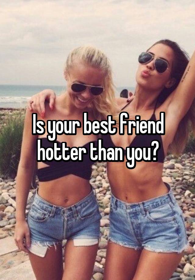 Is your best friend hotter than you?