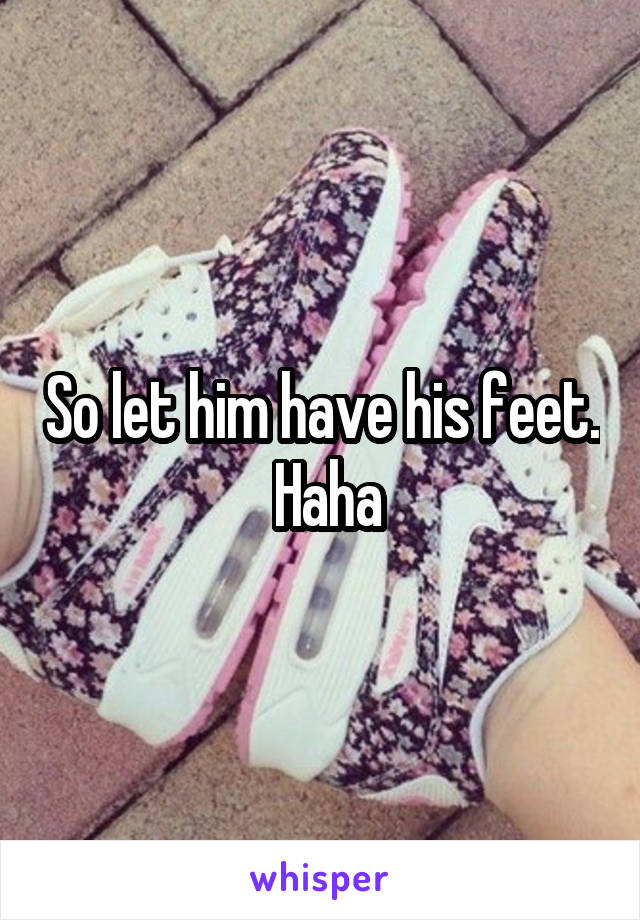 So let him have his feet.  Haha