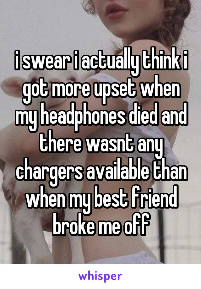 i swear i actually think i got more upset when my headphones died and there wasnt any chargers available than when my best friend broke me off