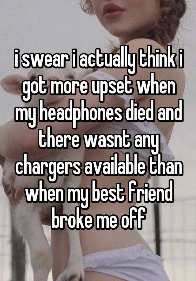 i swear i actually think i got more upset when my headphones died and there wasnt any chargers available than when my best friend broke me off