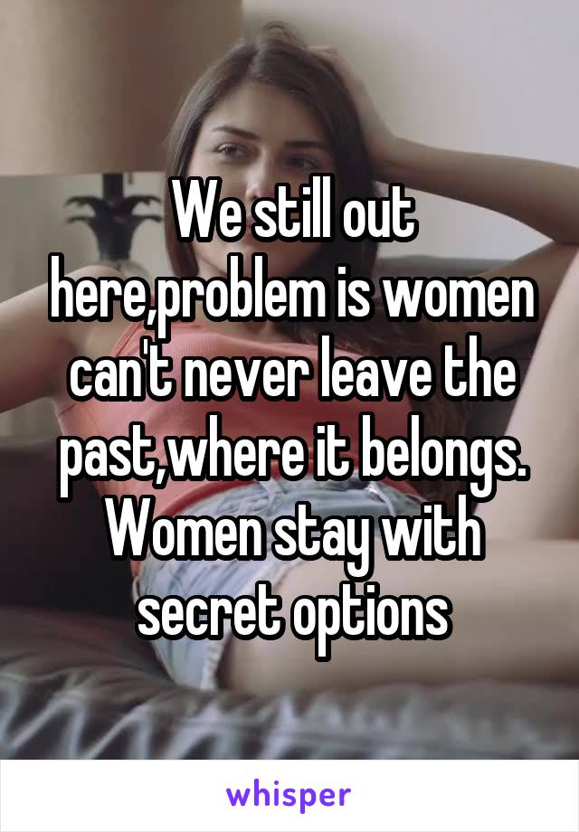 We still out here,problem is women can't never leave the past,where it belongs. Women stay with secret options