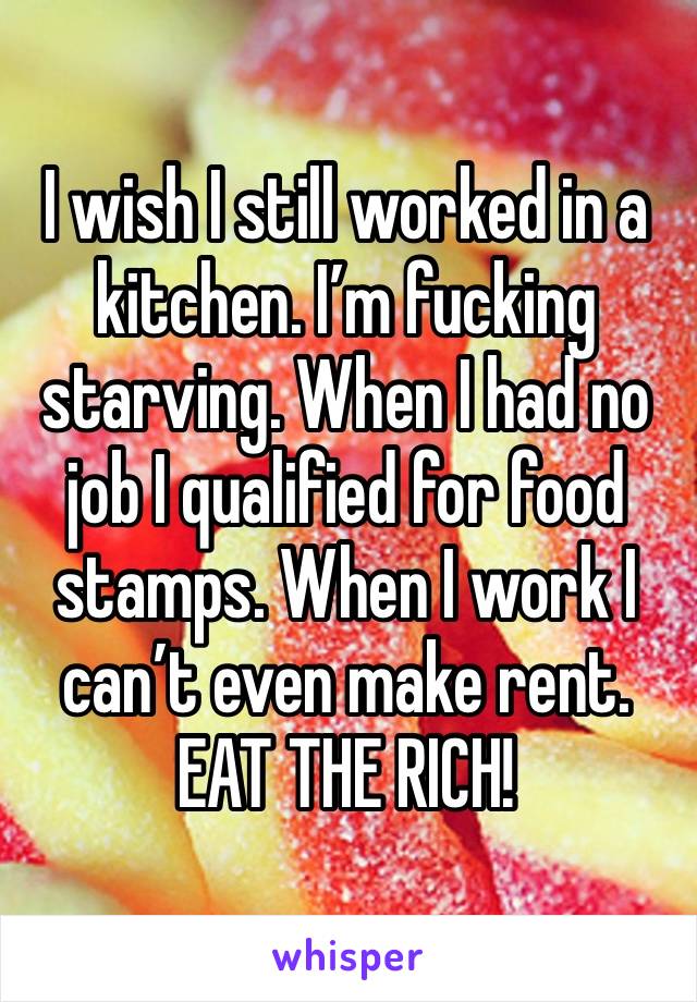 I wish I still worked in a kitchen. I’m fucking starving. When I had no job I qualified for food stamps. When I work I can’t even make rent. EAT THE RICH! 