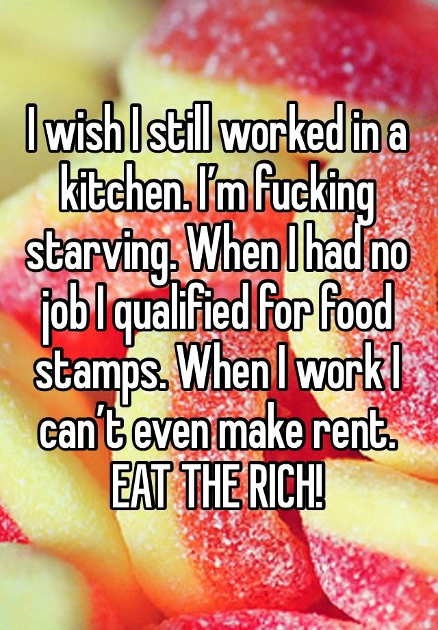 I wish I still worked in a kitchen. I’m fucking starving. When I had no job I qualified for food stamps. When I work I can’t even make rent. EAT THE RICH! 