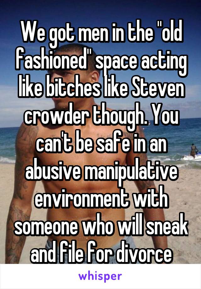 We got men in the "old fashioned" space acting like bitches like Steven crowder though. You can't be safe in an abusive manipulative environment with someone who will sneak and file for divorce