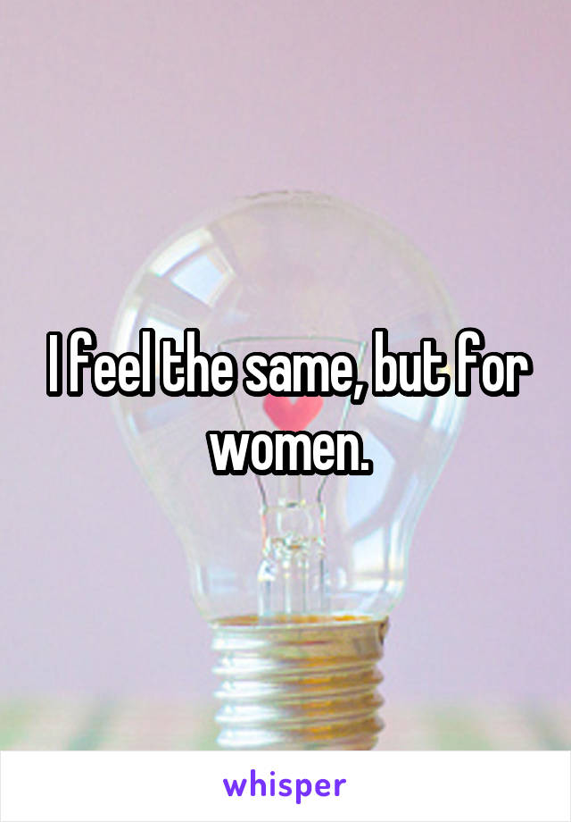 I feel the same, but for women.