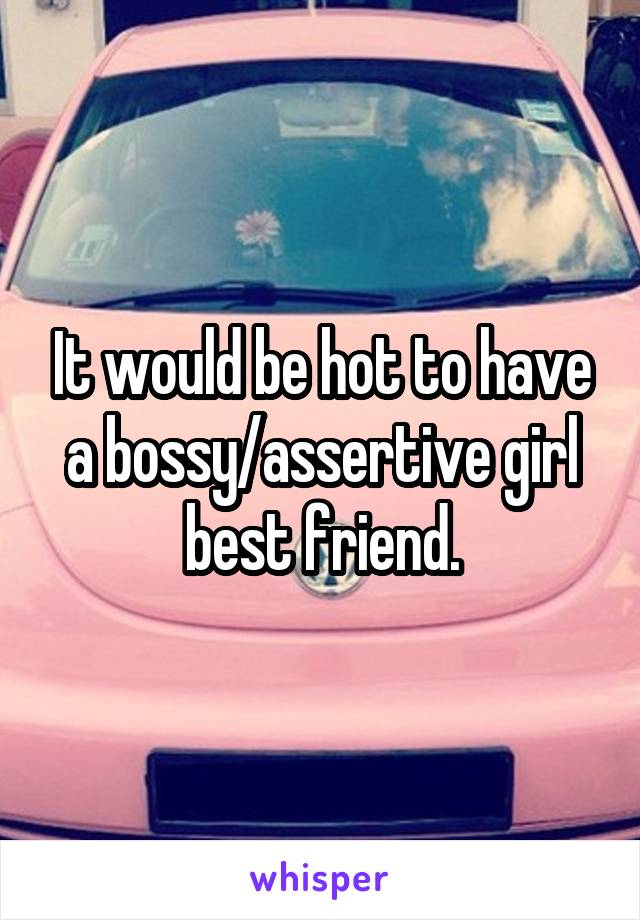 It would be hot to have a bossy/assertive girl best friend.