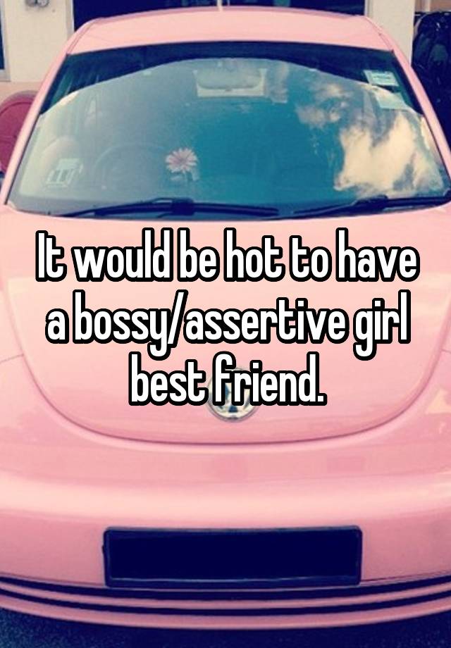 It would be hot to have a bossy/assertive girl best friend.